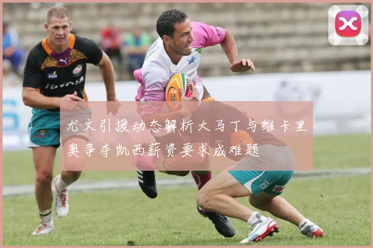 尤文引援动态解析大马丁与维卡里奥争夺凯西薪资要求成难题