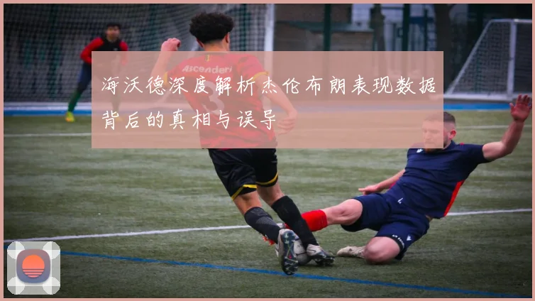 海沃德深度解析杰伦布朗表现数据背后的真相与误导