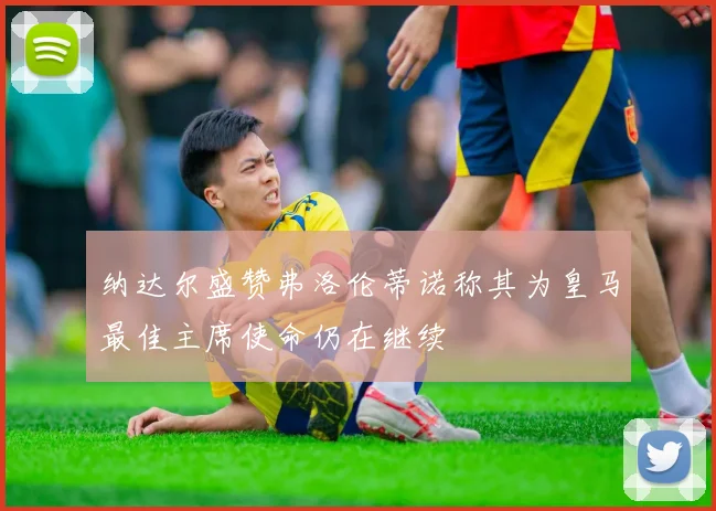 纳达尔盛赞弗洛伦蒂诺称其为皇马最佳主席使命仍在继续