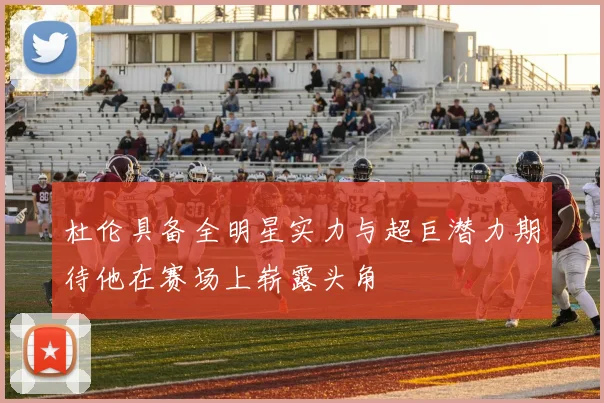杜伦具备全明星实力与超巨潜力期待他在赛场上崭露头角