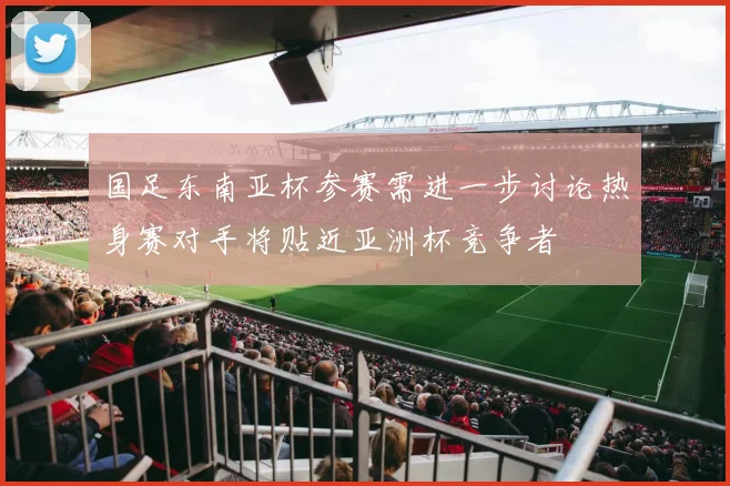国足东南亚杯参赛需进一步讨论热身赛对手将贴近亚洲杯竞争者