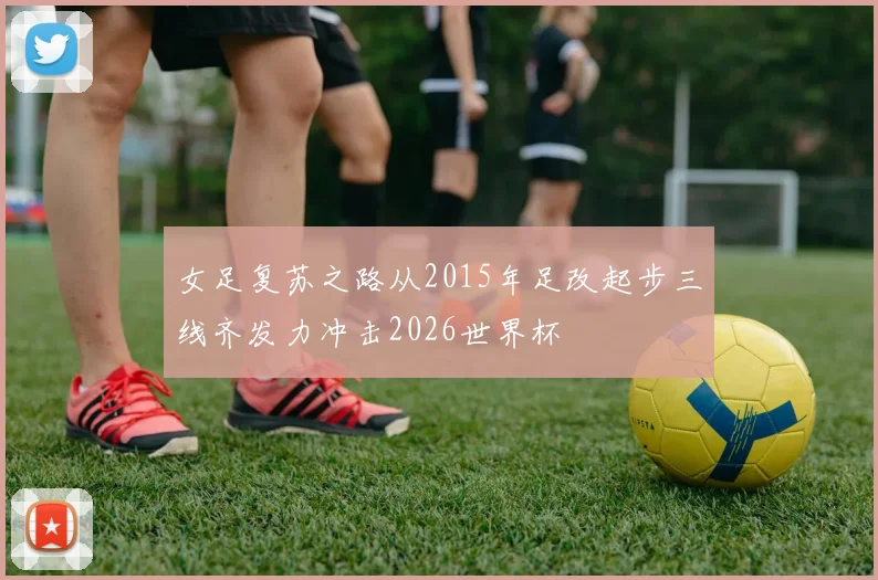 女足复苏之路从2015年足改起步三线齐发力冲击2026世界杯
