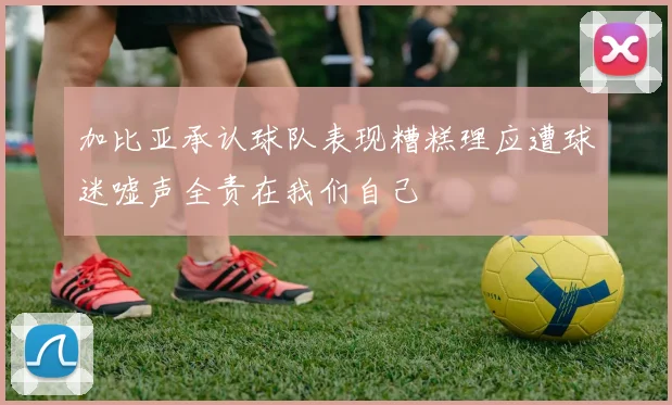 加比亚承认球队表现糟糕理应遭球迷嘘声全责在我们自己