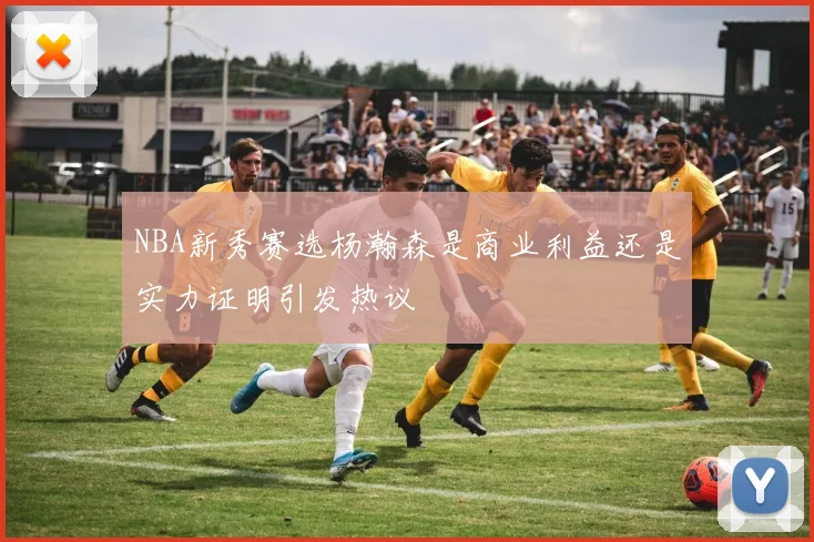 NBA新秀赛选杨瀚森是商业利益还是实力证明引发热议
