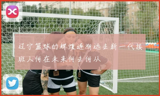 辽宁篮球的辉煌逐渐远去新一代接班人何在未来何去何从