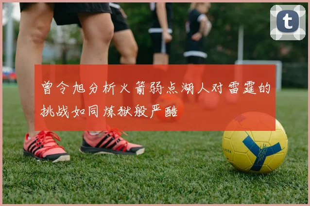曾令旭分析火箭弱点湖人对雷霆的挑战如同炼狱般严酷