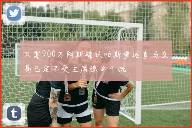 只需900万阿斯确认帕斯重返皇马交易已定不受主席选举干扰