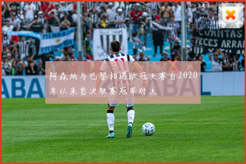 阿森纳与巴黎相遇欧冠决赛自2020年以来首次联赛冠军对决
