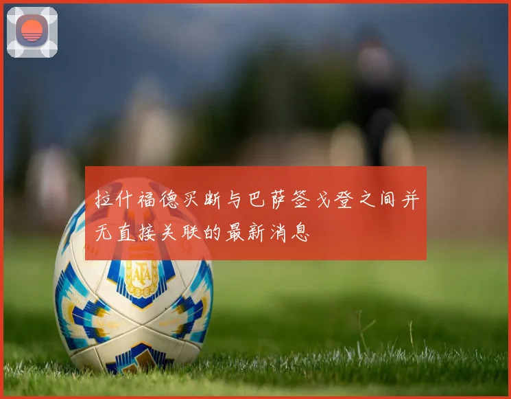 拉什福德买断与巴萨签戈登之间并无直接关联的最新消息