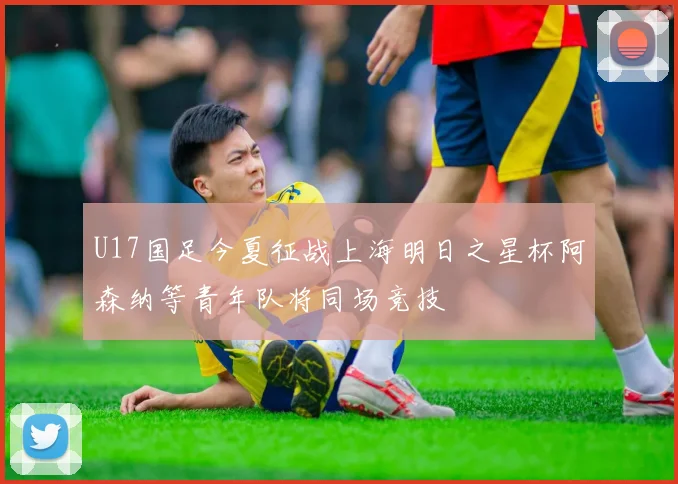 U17国足今夏征战上海明日之星杯阿森纳等青年队将同场竞技